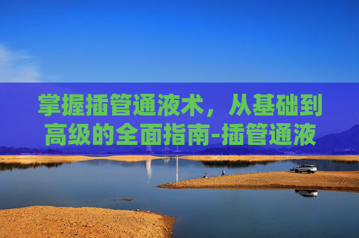 掌握插管通液术,从基础到高级的全面指南-插管通液术疼吗 掌握插管通液术,从基础到高级的全面指南-插管通液术疼吗