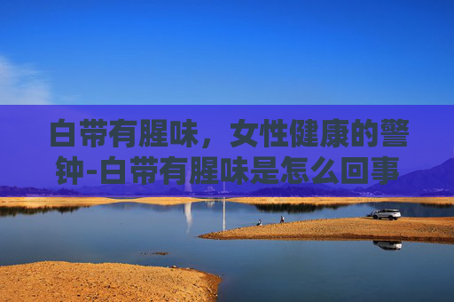 白带有腥味,女性健康的警钟-白带有腥味是怎么回事 白带有腥味,女性健康的警钟-白带有腥味是怎么回事
