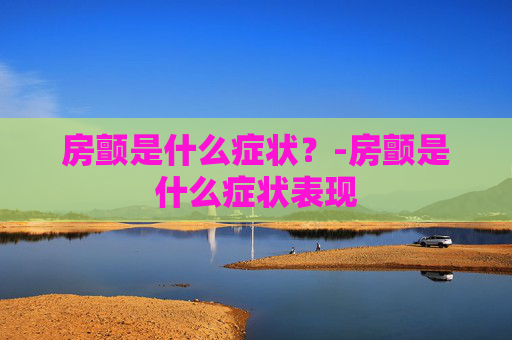 房颤是什么症状?-房颤是什么症状表现 房颤是什么症状?-房颤是什么症状表现