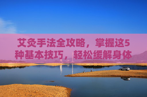 艾灸手法全攻略,掌握这5种基本技巧,轻松缓解身体不适-艾灸手法视频播放 艾灸手法全攻略,掌握这5种基本技巧,轻松缓解身体不适-艾灸手法视频播放