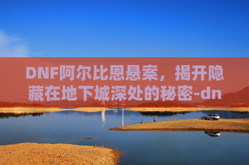 DNF阿尔比恩悬案，揭开隐藏在地下城深处的秘密-dnf阿尔比恩悬案剧情