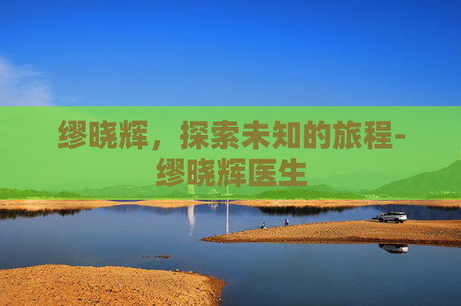 缪晓辉,探索未知的旅程-缪晓辉医生 缪晓辉,探索未知的旅程-缪晓辉医生