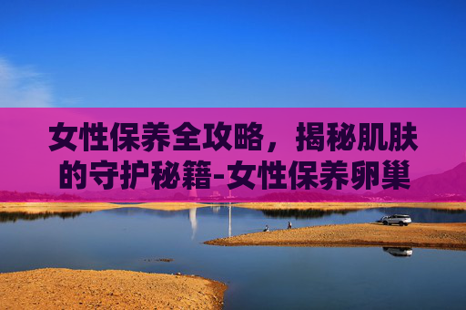 女性保养全攻略,揭秘肌肤的守护秘籍-女性保养卵巢吃什么 女性保养全攻略,揭秘肌肤的守护秘籍-女性保养卵巢吃什么