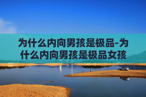 为什么内向男孩是极品-为什么内向男孩是极品女孩 为什么内向男孩是极品-为什么内向男孩是极品女孩