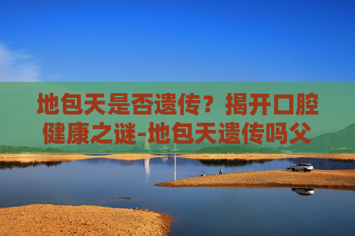 地包天是否遗传?揭开口腔健康之谜-地包天遗传吗父亲 地包天是否遗传?揭开口腔健康之谜-地包天遗传吗父亲