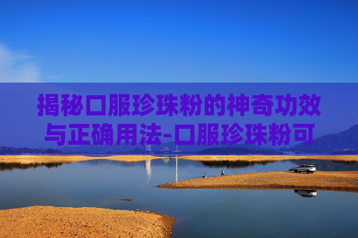 揭秘口服珍珠粉的神奇功效与正确用法-口服珍珠粉可以美白吗 揭秘口服珍珠粉的神奇功效与正确用法-口服珍珠粉可以美白吗