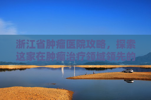 浙江省肿瘤医院攻略,探索这家在肿瘤治疗领域领先的医疗机构-浙江省肿瘤医院地址 浙江省肿瘤医院攻略,探索这家在肿瘤治疗领域领先的医疗机构-浙江省肿瘤医院地址
