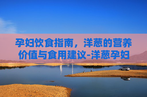 孕妇饮食指南,洋葱的营养价值与食用建议-洋葱孕妇能吃吗? 孕妇饮食指南,洋葱的营养价值与食用建议-洋葱孕妇能吃吗?