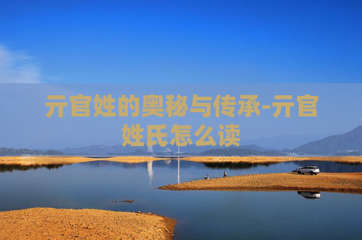 亓官姓的奥秘与传承-亓官姓氏怎么读 亓官姓的奥秘与传承-亓官姓氏怎么读