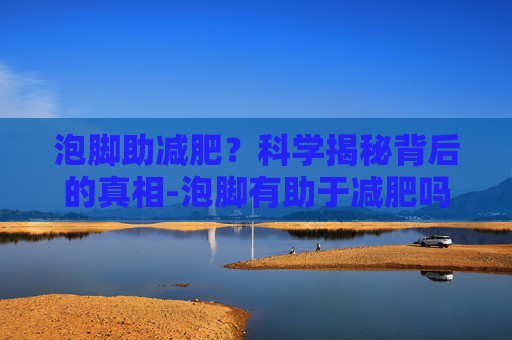 泡脚助减肥?科学揭秘背后的真相-泡脚有助于减肥吗夏天 泡脚助减肥?科学揭秘背后的真相-泡脚有助于减肥吗夏天