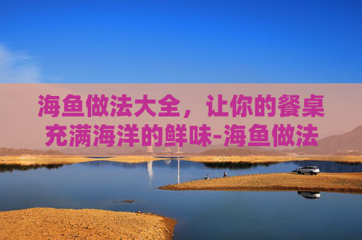 海鱼做法大全,让你的餐桌充满海洋的鲜味-海鱼做法视频 海鱼做法大全,让你的餐桌充满海洋的鲜味-海鱼做法视频