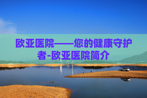 欧亚医院——您的健康守护者-欧亚医院简介 欧亚医院——您的健康守护者-欧亚医院简介