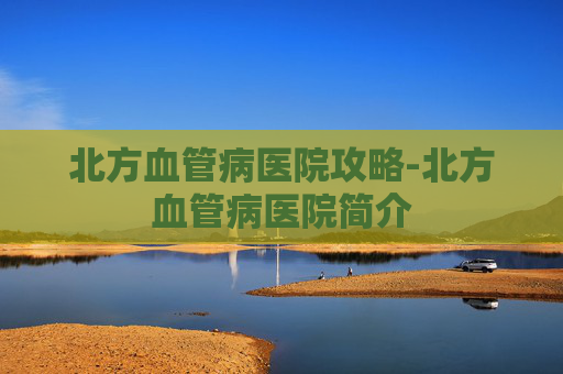 北方血管病医院攻略-北方血管病医院简介 北方血管病医院攻略-北方血管病医院简介
