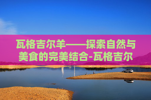 瓦格吉尔羊——探索自然与美食的完美结合-瓦格吉尔羊简介 瓦格吉尔羊——探索自然与美食的完美结合-瓦格吉尔羊简介