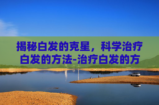 揭秘白发的克星,科学治疗白发的方法-治疗白发的方法有哪些 揭秘白发的克星,科学治疗白发的方法-治疗白发的方法有哪些
