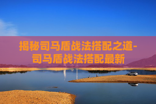 揭秘司马盾战法搭配之道-司马盾战法搭配最新 揭秘司马盾战法搭配之道-司马盾战法搭配最新