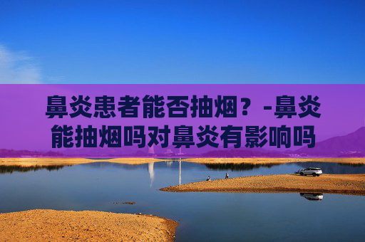 鼻炎患者能否抽烟?-鼻炎能抽烟吗对鼻炎有影响吗 鼻炎患者能否抽烟?-鼻炎能抽烟吗对鼻炎有影响吗