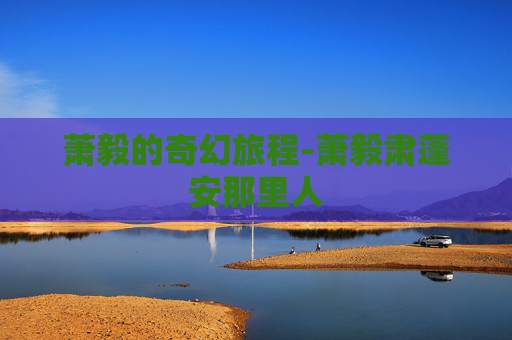 萧毅的奇幻旅程-萧毅肃蓬安那里人 萧毅的奇幻旅程-萧毅肃蓬安那里人