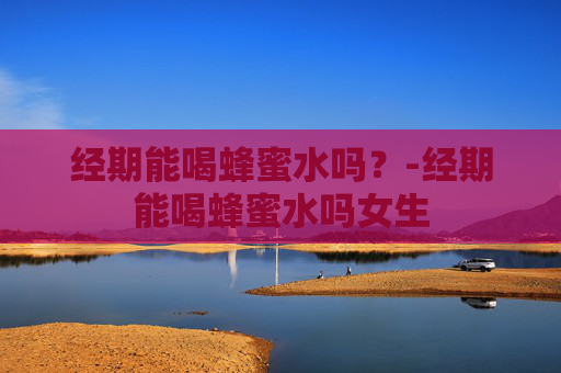 经期能喝蜂蜜水吗?-经期能喝蜂蜜水吗女生 经期能喝蜂蜜水吗?-经期能喝蜂蜜水吗女生