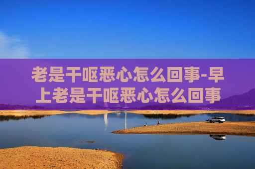 老是干呕恶心怎么回事-早上老是干呕恶心怎么回事 老是干呕恶心怎么回事-早上老是干呕恶心怎么回事