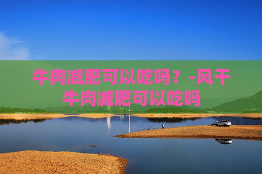 牛肉减肥可以吃吗?-风干牛肉减肥可以吃吗 牛肉减肥可以吃吗?-风干牛肉减肥可以吃吗