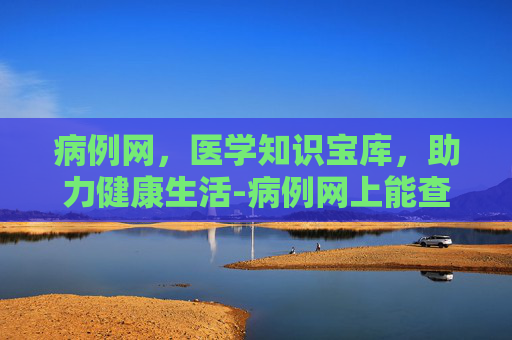 病例网,医学知识宝库,助力健康生活-病例网上能查到吗 病例网,医学知识宝库,助力健康生活-病例网上能查到吗