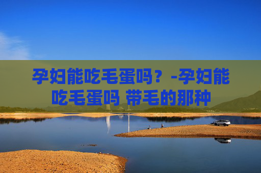 孕妇能吃毛蛋吗?-孕妇能吃毛蛋吗 带毛的那种 孕妇能吃毛蛋吗?-孕妇能吃毛蛋吗 带毛的那种