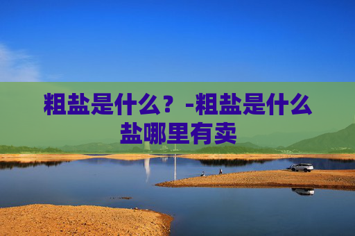 粗盐是什么?-粗盐是什么盐哪里有卖 粗盐是什么?-粗盐是什么盐哪里有卖