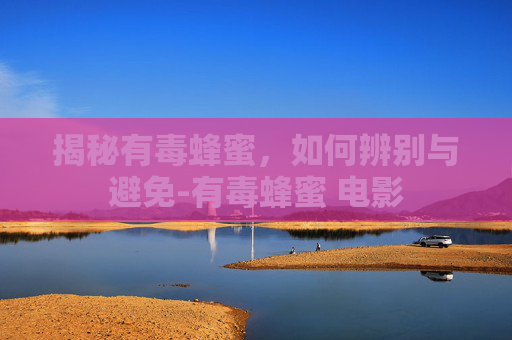 揭秘有毒蜂蜜,如何辨别与避免-有毒蜂蜜 电影 揭秘有毒蜂蜜,如何辨别与避免-有毒蜂蜜 电影
