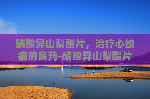 硝酸异山梨酯片,治疗心绞痛的良药-硝酸异山梨酯片的功效 硝酸异山梨酯片,治疗心绞痛的良药-硝酸异山梨酯片的功效