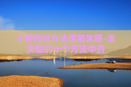 十种有效方法缓解失眠-治失眠的十个方法中药 十种有效方法缓解失眠-治失眠的十个方法中药
