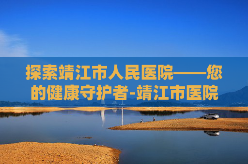 探索靖江市人民医院——您的健康守护者-靖江市医院招聘 探索靖江市人民医院——您的健康守护者-靖江市医院招聘