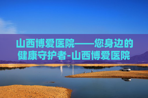 山西博爱医院——您身边的健康守护者-山西博爱医院还在吗 山西博爱医院——您身边的健康守护者-山西博爱医院还在吗