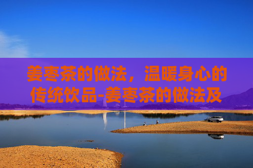 姜枣茶的做法,温暖身心的传统饮品-姜枣茶的做法及材料用量 姜枣茶的做法,温暖身心的传统饮品-姜枣茶的做法及材料用量
