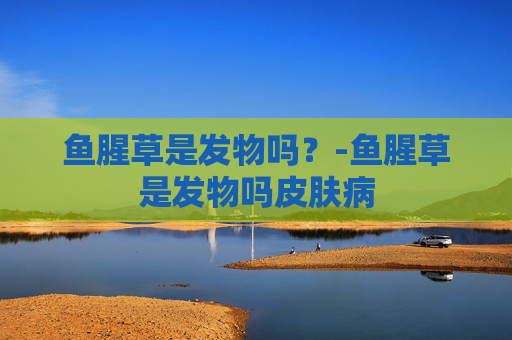 鱼腥草是发物吗?-鱼腥草是发物吗皮肤病 鱼腥草是发物吗?-鱼腥草是发物吗皮肤病
