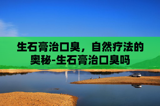 生石膏治口臭,自然疗法的奥秘-生石膏治口臭吗 生石膏治口臭,自然疗法的奥秘-生石膏治口臭吗