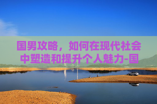 国男攻略,如何在现代社会中塑造和提升个人魅力-国男乒运动员名单 国男攻略,如何在现代社会中塑造和提升个人魅力-国男乒运动员名单