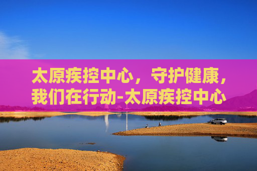 太原疾控中心,守护健康,我们在行动-太原疾控中心地址在哪 太原疾控中心,守护健康,我们在行动-太原疾控中心地址在哪