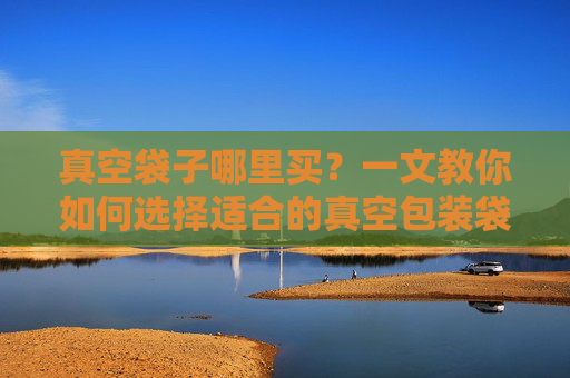 真空袋子哪里买?一文教你如何选择适合的真空包装袋-真空袋一般在哪里买 真空袋子哪里买?一文教你如何选择适合的真空包装袋-真空袋一般在哪里买