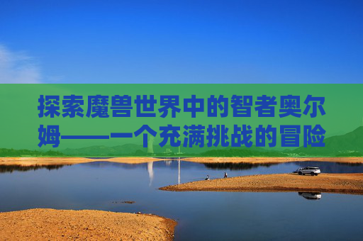 探索魔兽世界中的智者奥尔姆——一个充满挑战的冒险之旅-wow智者奥尔姆好吗
