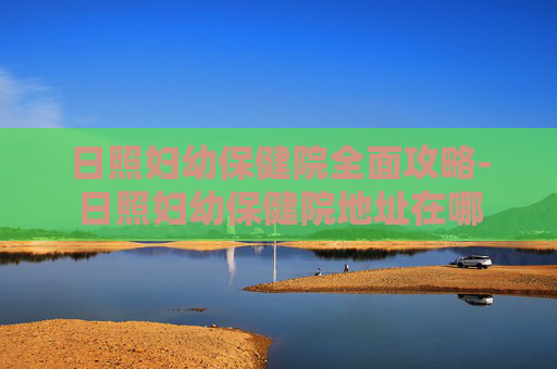 日照妇幼保健院全面攻略-日照妇幼保健院地址在哪 日照妇幼保健院全面攻略-日照妇幼保健院地址在哪