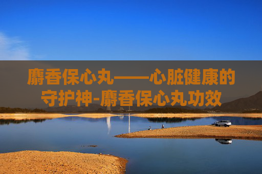 麝香保心丸——心脏健康的守护神-麝香保心丸功效 麝香保心丸——心脏健康的守护神-麝香保心丸功效