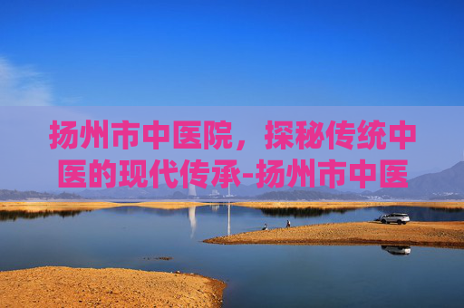 扬州市中医院,探秘传统中医的现代传承-扬州市中医院电话 扬州市中医院,探秘传统中医的现代传承-扬州市中医院电话