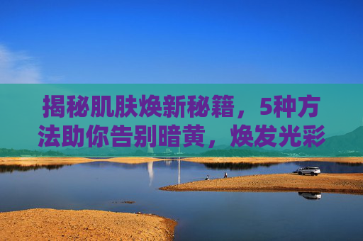 揭秘肌肤焕新秘籍,5种方法助你告别暗黄,焕发光彩-改善皮肤暗黄的5种方法学生 揭秘肌肤焕新秘籍,5种方法助你告别暗黄,焕发光彩-改善皮肤暗黄的5种方法学生