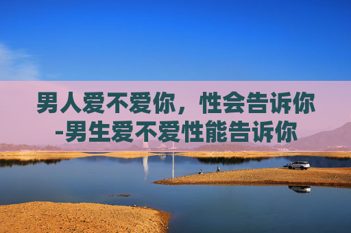男人爱不爱你,性会告诉你-男生爱不爱性能告诉你 男人爱不爱你,性会告诉你-男生爱不爱性能告诉你