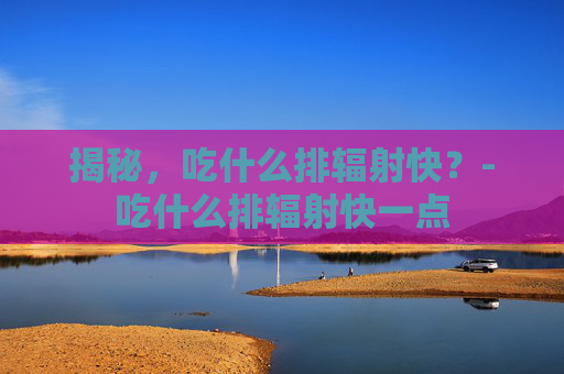 揭秘,吃什么排辐射快?-吃什么排辐射快一点 揭秘,吃什么排辐射快?-吃什么排辐射快一点