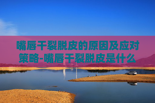 嘴唇干裂脱皮的原因及应对策略-嘴唇干裂脱皮是什么原因造成的 嘴唇干裂脱皮的原因及应对策略-嘴唇干裂脱皮是什么原因造成的