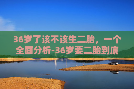 36岁了该不该生二胎,一个全面分析-36岁要二胎到底好不好 36岁了该不该生二胎,一个全面分析-36岁要二胎到底好不好