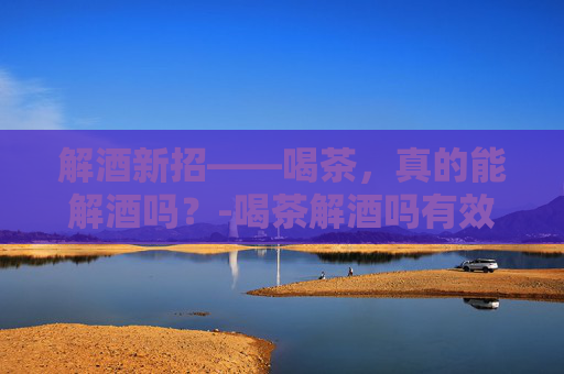 解酒新招——喝茶,真的能解酒吗?-喝茶解酒吗有效果吗 解酒新招——喝茶,真的能解酒吗?-喝茶解酒吗有效果吗