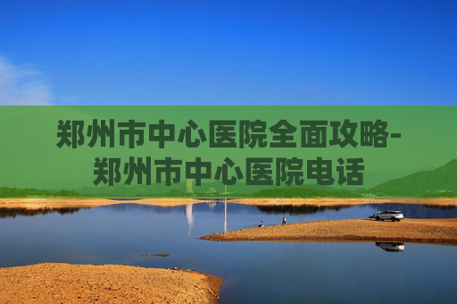 郑州市中心医院全面攻略-郑州市中心医院电话 郑州市中心医院全面攻略-郑州市中心医院电话